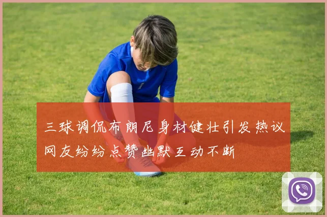 三球调侃布朗尼身材健壮引发热议网友纷纷点赞幽默互动不断