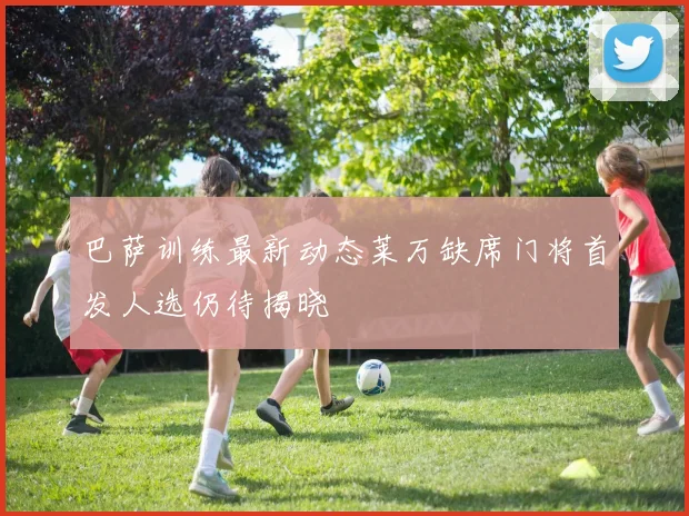 巴萨训练最新动态莱万缺席门将首发人选仍待揭晓