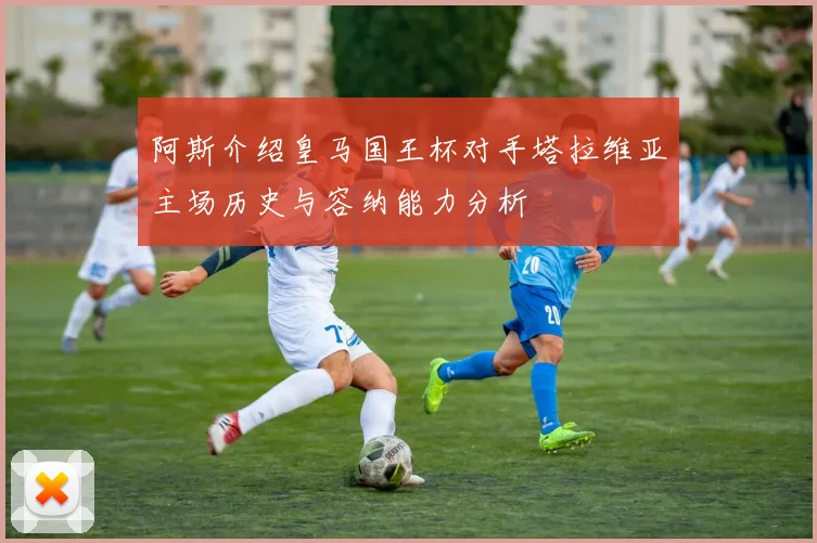 阿斯介绍皇马国王杯对手塔拉维亚主场历史与容纳能力分析