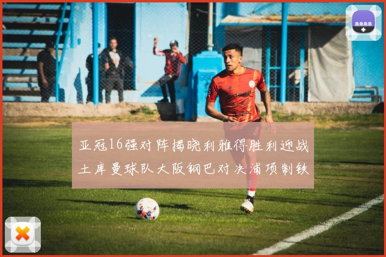 亚冠16强对阵揭晓利雅得胜利迎战土库曼球队大阪钢巴对决浦项制铁