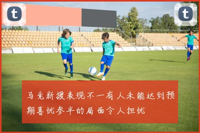 马竞新援表现不一有人未能达到预期喜忧参半的局面令人担忧