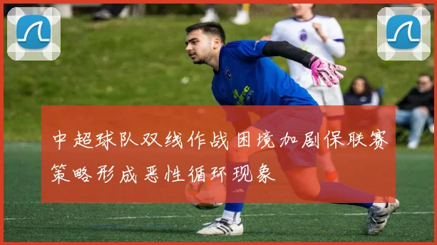 中超球队双线作战困境加剧保联赛策略形成恶性循环现象