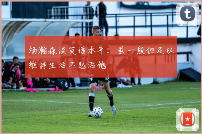 杨瀚森谈英语水平：虽一般但足以维持生活不愁温饱