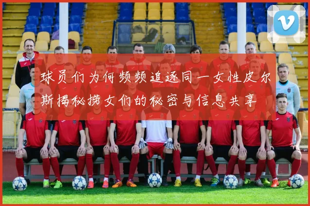 球员们为何频频追逐同一女性皮尔斯揭秘捞女们的秘密与信息共享