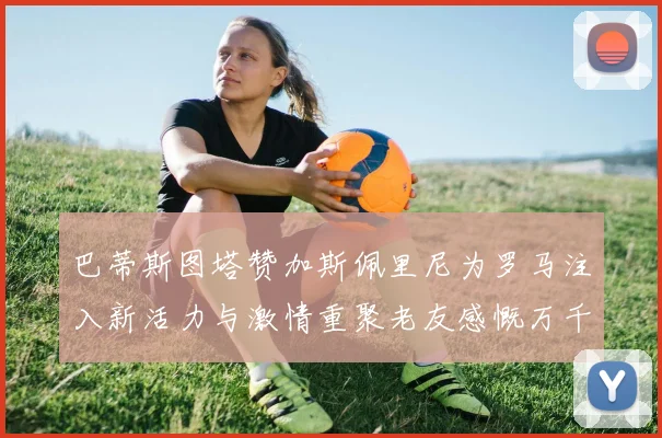 巴蒂斯图塔赞加斯佩里尼为罗马注入新活力与激情重聚老友感慨万千
