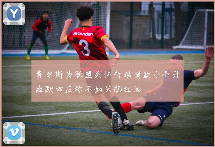 费尔斯为联盟关怀行动捐款小乔丹幽默回应称不如买瓶红酒