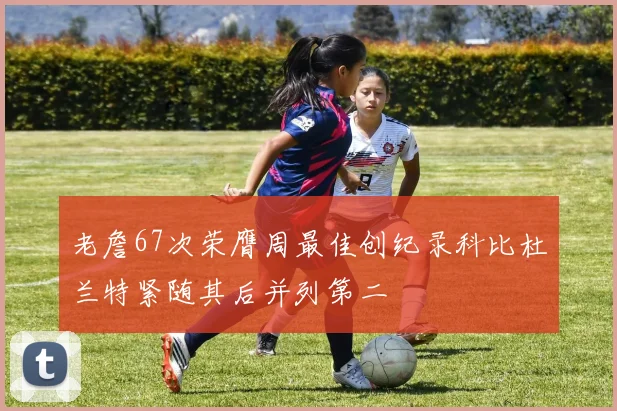 老詹67次荣膺周最佳创纪录科比杜兰特紧随其后并列第二