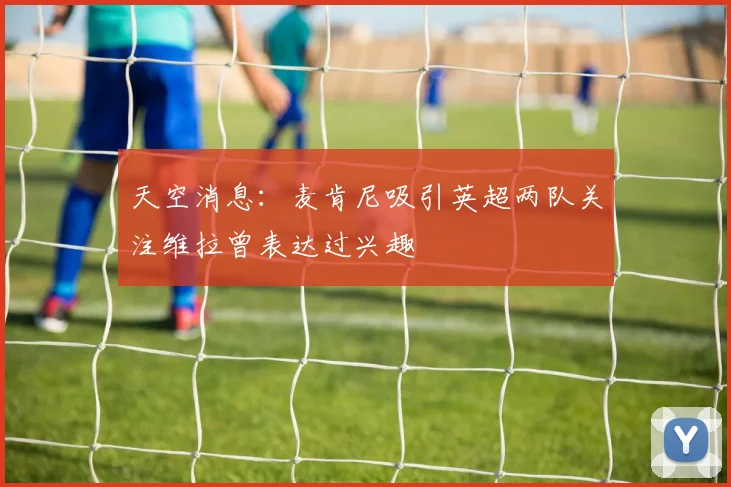 天空消息：麦肯尼吸引英超两队关注维拉曾表达过兴趣