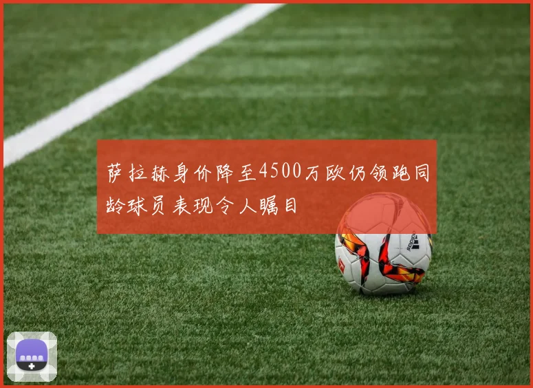 萨拉赫身价降至4500万欧仍领跑同龄球员表现令人瞩目