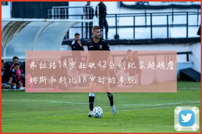 弗拉格18岁狂砍42分创纪录超越詹姆斯和科比18岁时的表现