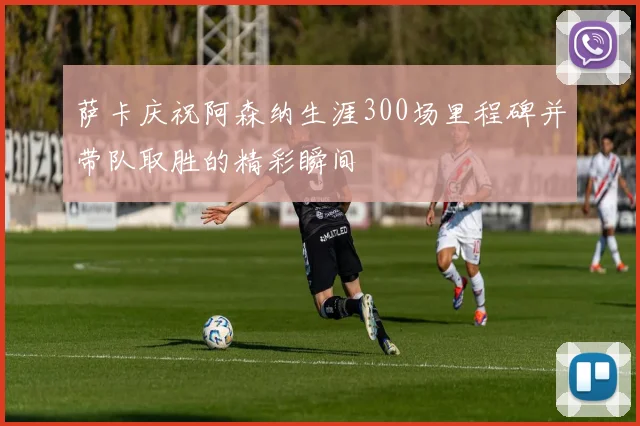 萨卡庆祝阿森纳生涯300场里程碑并带队取胜的精彩瞬间