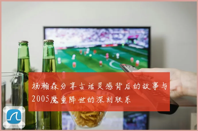 杨瀚森分享古话灵感背后的故事与2005魔童降世的深刻联系