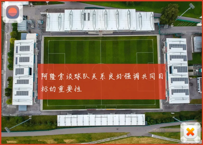 阿隆索谈球队关系良好强调共同目标的重要性