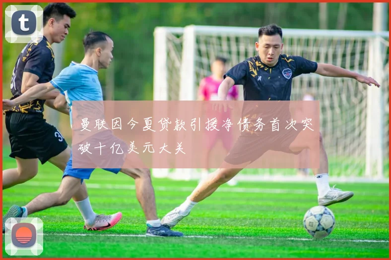 曼联因今夏贷款引援净债务首次突破十亿美元大关