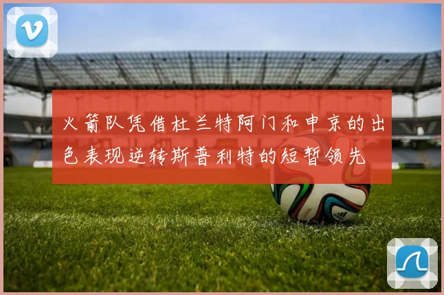 火箭队凭借杜兰特阿门和申京的出色表现逆转斯普利特的短暂领先