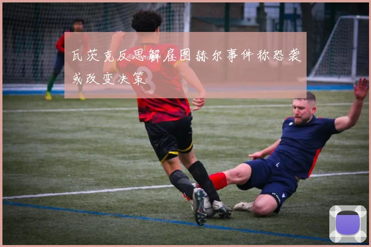 瓦茨克反思解雇图赫尔事件称恐袭或改变决策