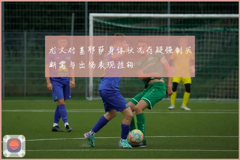 尤文对基耶萨身体状况存疑强制买断需与出场表现挂钩
