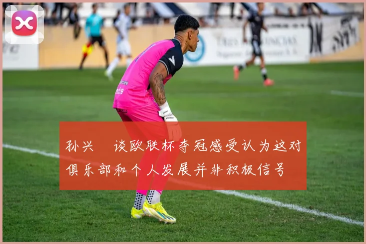 孙兴慜谈欧联杯夺冠感受认为这对俱乐部和个人发展并非积极信号