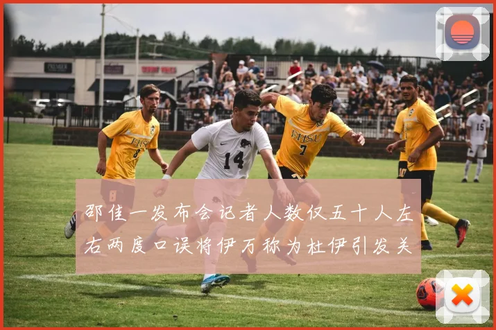 邵佳一发布会记者人数仅五十人左右两度口误将伊万称为杜伊引发关注