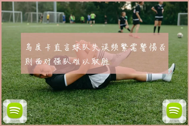 乌度卡直言球队失误频繁需警惕否则面对强队难以取胜