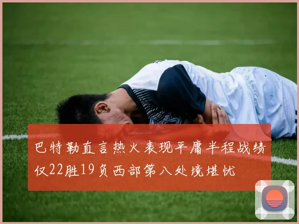 巴特勒直言热火表现平庸半程战绩仅22胜19负西部第八处境堪忧