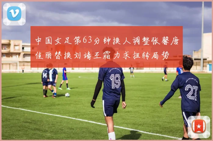 中国女足第63分钟换人调整张馨唐佳丽替换刘靖王霜力求扭转局势
