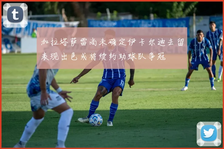加拉塔萨雷尚未确定伊卡尔迪去留表现出色或将续约助球队争冠