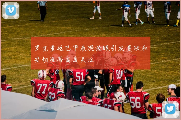 罗克重返巴甲表现抢眼引发曼联和安切洛蒂高度关注