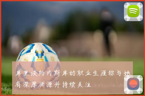 库里谈约内斯库的职业生涯称与她有深厚渊源并持续关注