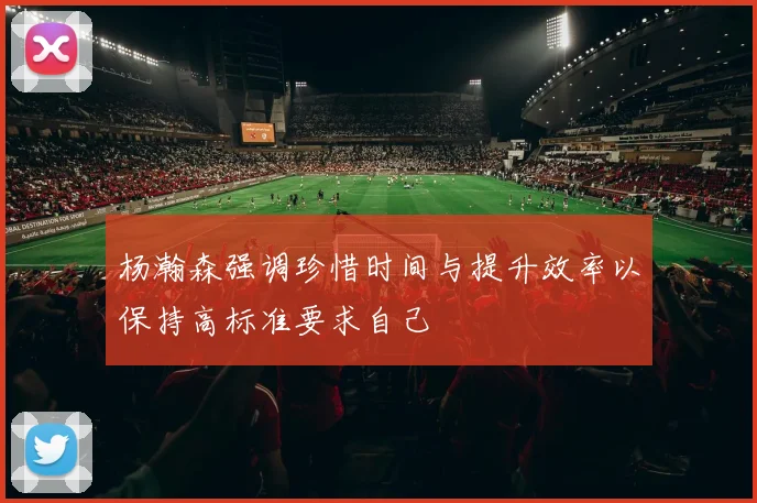 杨瀚森强调珍惜时间与提升效率以保持高标准要求自己