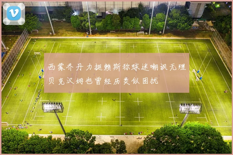 西蒙乔丹力挺赖斯称球迷嘲讽无理贝克汉姆也曾经历类似困扰
