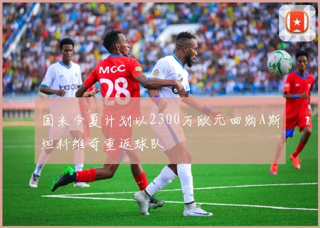 国米今夏计划以2300万欧元回购A斯坦科维奇重返球队