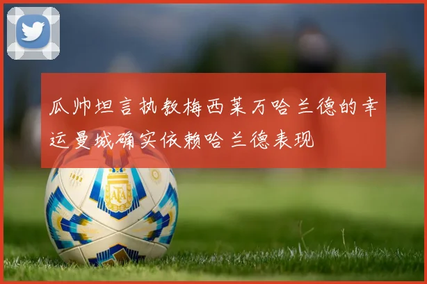 瓜帅坦言执教梅西莱万哈兰德的幸运曼城确实依赖哈兰德表现