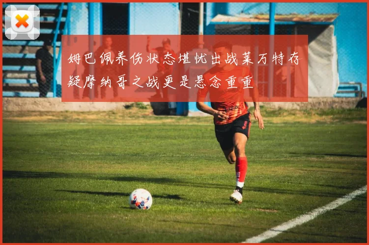 姆巴佩养伤状态堪忧出战莱万特存疑摩纳哥之战更是悬念重重