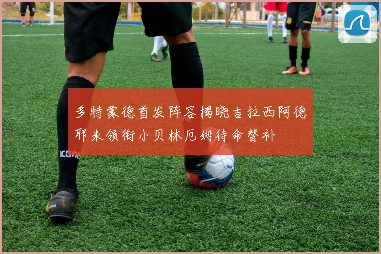 多特蒙德首发阵容揭晓吉拉西阿德耶米领衔小贝林厄姆待命替补