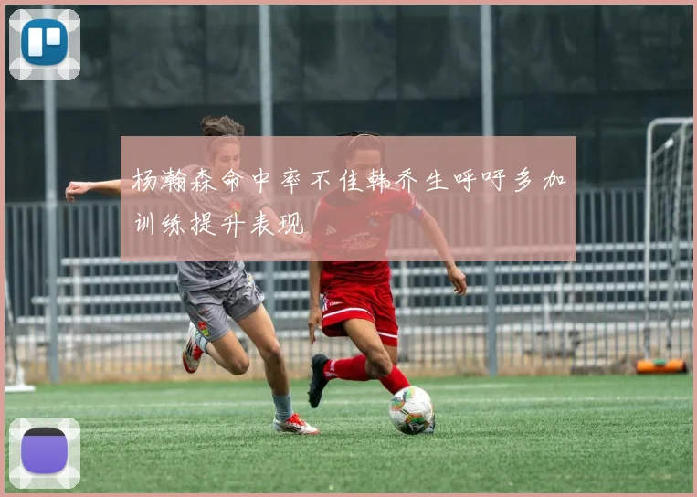 杨瀚森命中率不佳韩乔生呼吁多加训练提升表现