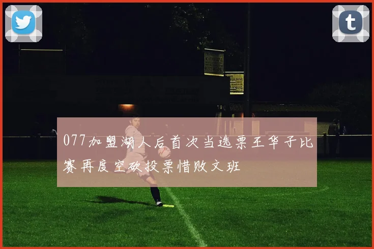 077加盟湖人后首次当选票王华子比赛再度空砍投票惜败文班