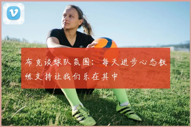 布克谈球队氛围：每天进步心态教练支持让我们乐在其中