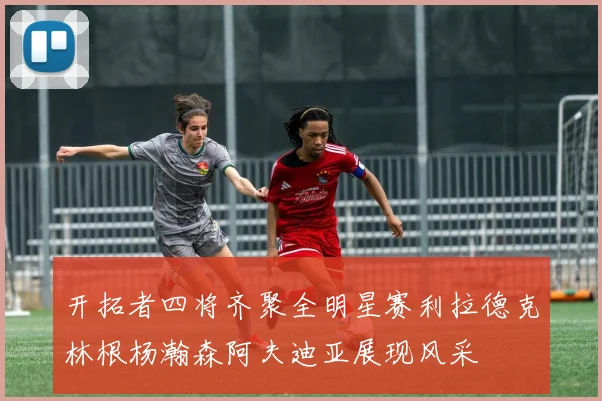 开拓者四将齐聚全明星赛利拉德克林根杨瀚森阿夫迪亚展现风采