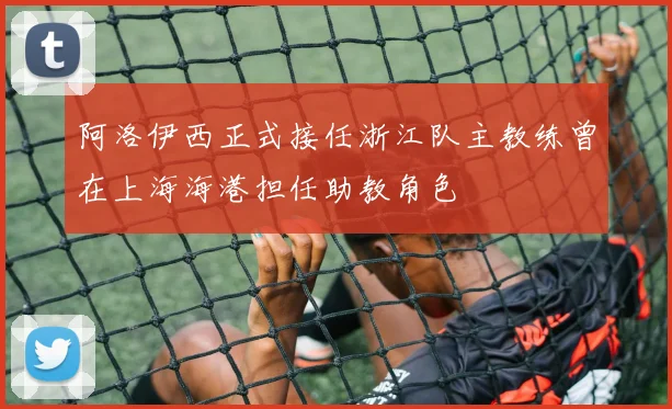 阿洛伊西正式接任浙江队主教练曾在上海海港担任助教角色