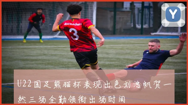 U22国足熊猫杯表现出色刘浩帆贺一然三场全勤领衔出场时间