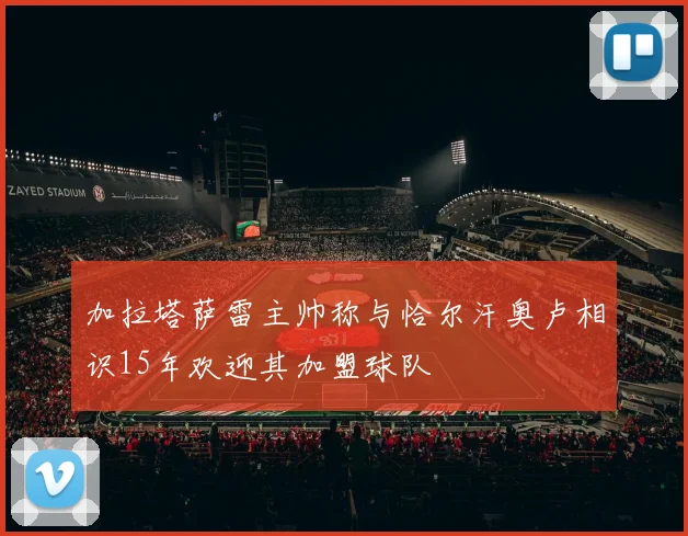 加拉塔萨雷主帅称与恰尔汗奥卢相识15年欢迎其加盟球队